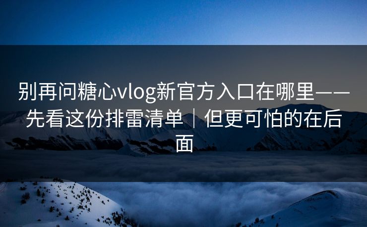 别再问糖心vlog新官方入口在哪里——先看这份排雷清单|但更可怕的在后面