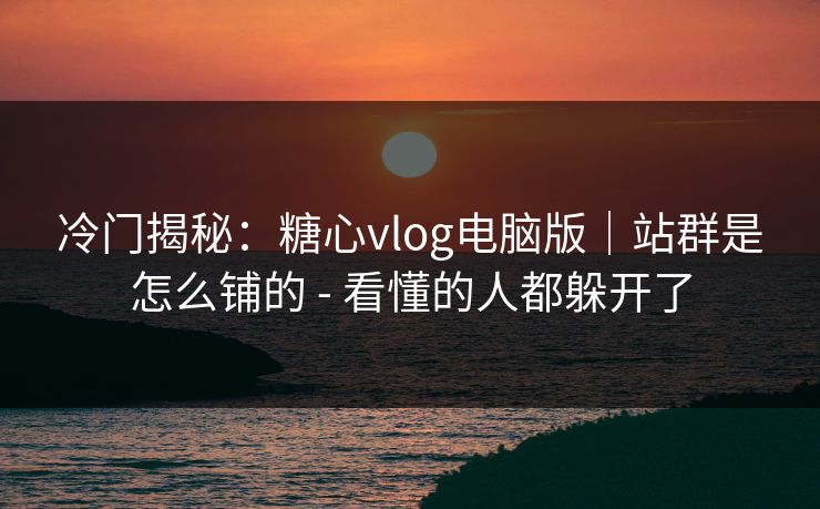 冷门揭秘：糖心vlog电脑版｜站群是怎么铺的 - 看懂的人都躲开了