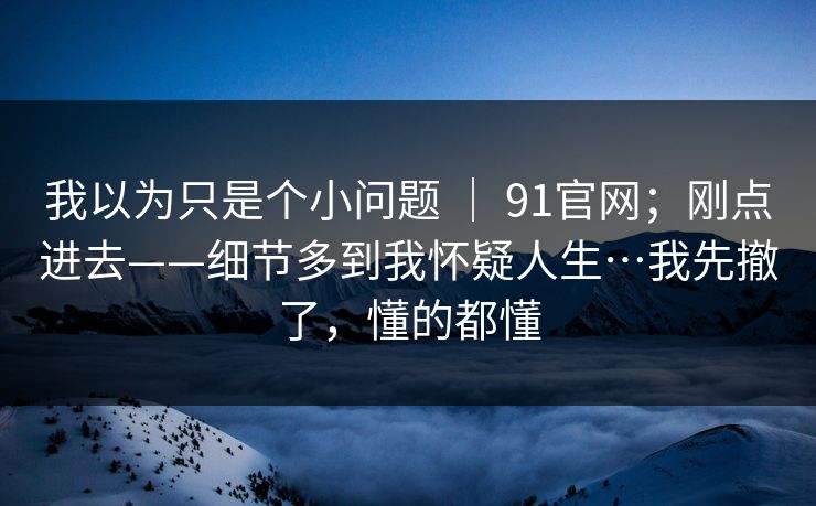 我以为只是个小问题 ｜ 91官网；刚点进去——细节多到我怀疑人生…我先撤了，懂的都懂