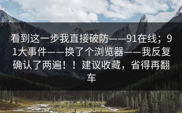 看到这一步我直接破防——91在线；91大事件——换了个浏览器——我反复确认了两遍！！建议收藏，省得再翻车