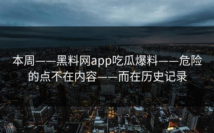 本周——黑料网app吃瓜爆料——危险的点不在内容——而在历史记录