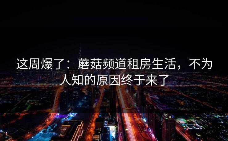 这周爆了：蘑菇频道租房生活，不为人知的原因终于来了
