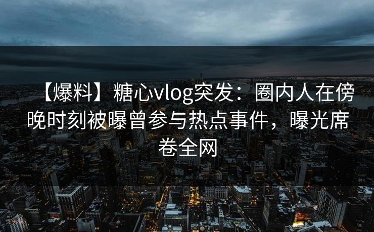 【爆料】糖心vlog突发：圈内人在傍晚时刻被曝曾参与热点事件，曝光席卷全网