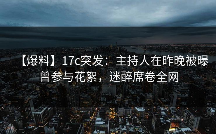 【爆料】17c突发：主持人在昨晚被曝曾参与花絮，迷醉席卷全网