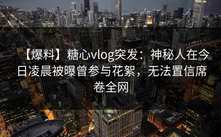 【爆料】糖心vlog突发：神秘人在今日凌晨被曝曾参与花絮，无法置信席卷全网