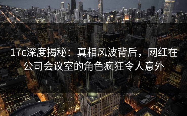 17c深度揭秘：真相风波背后，网红在公司会议室的角色疯狂令人意外