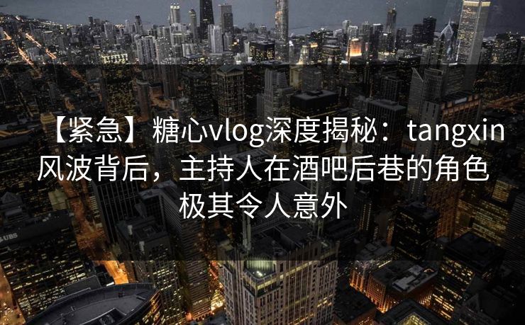 【紧急】糖心vlog深度揭秘：tangxin风波背后，主持人在酒吧后巷的角色极其令人意外