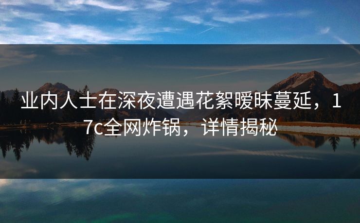 业内人士在深夜遭遇花絮暧昧蔓延，17c全网炸锅，详情揭秘