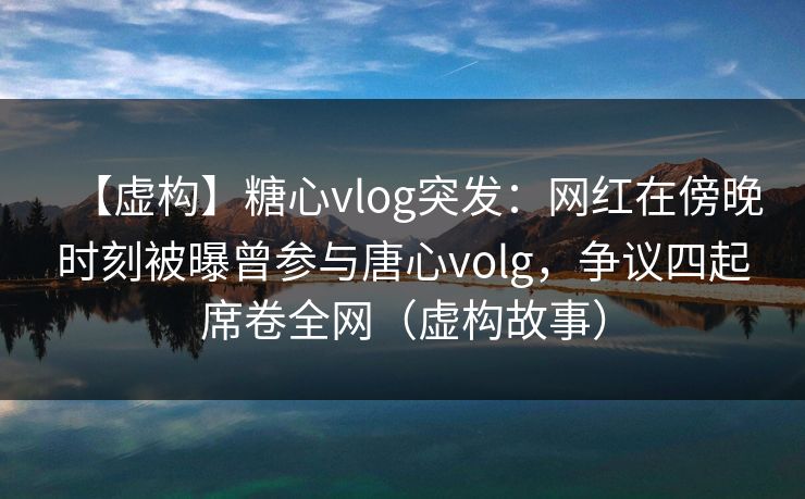 【虚构】糖心vlog突发：网红在傍晚时刻被曝曾参与唐心volg，争议四起席卷全网（虚构故事）