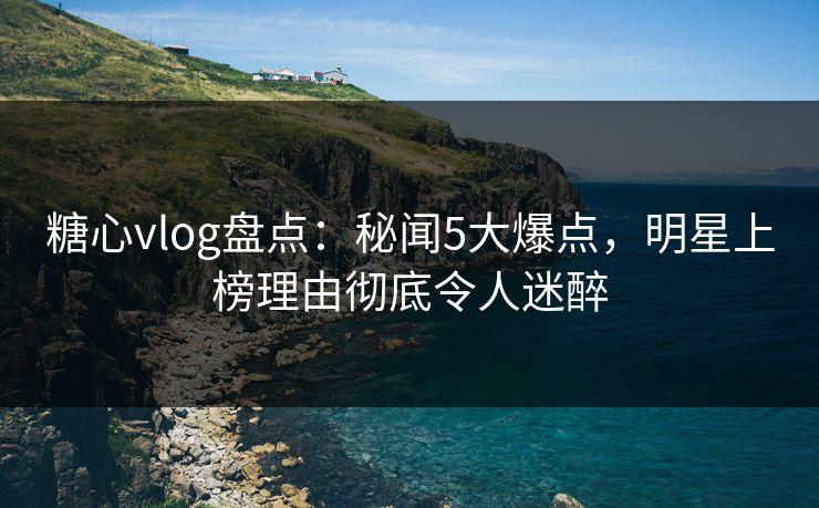 糖心vlog盘点:秘闻5大爆点,明星上榜理由彻底令人迷醉