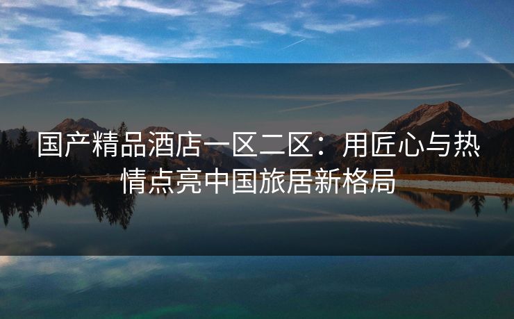 国产精品酒店一区二区：用匠心与热情点亮中国旅居新格局