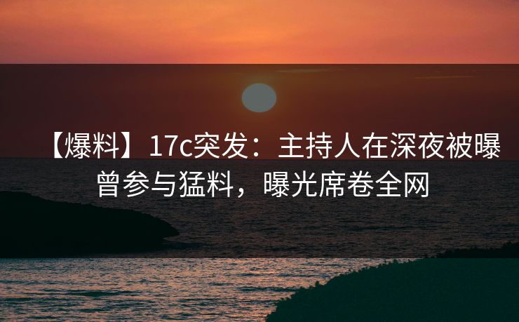 【爆料】17c突发：主持人在深夜被曝曾参与猛料，曝光席卷全网