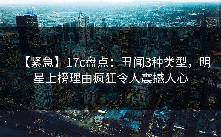 【紧急】17c盘点：丑闻3种类型，明星上榜理由疯狂令人震撼人心