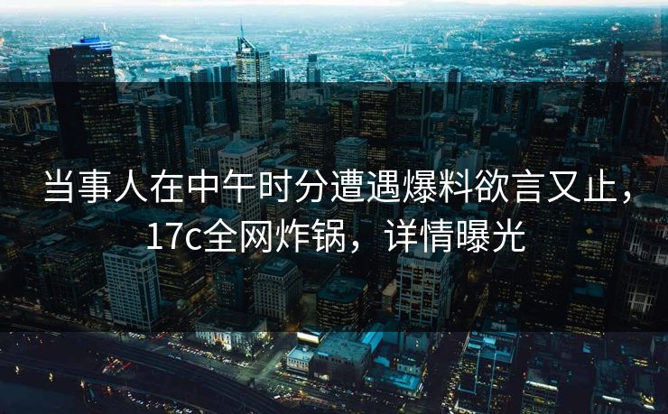 当事人在中午时分遭遇爆料欲言又止,17c全网炸锅,详情曝光 当事人在中午时分遭遇爆料欲言又止,17c全网炸锅,详情曝光