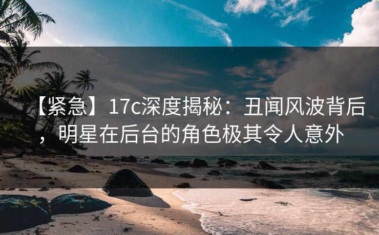 【紧急】17c深度揭秘：丑闻风波背后，明星在后台的角色极其令人意外