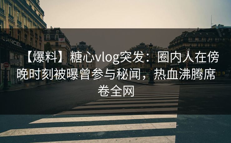 【爆料】糖心vlog突发：圈内人在傍晚时刻被曝曾参与秘闻，热血沸腾席卷全网