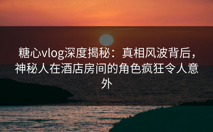 糖心vlog深度揭秘:真相风波背后,神秘人在酒店房间的角色疯狂令人意外 糖心vlog深度揭秘:真相风波背后,神秘人在酒店房间的角色疯狂令人意外