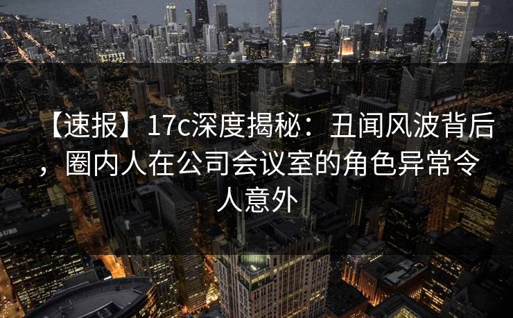 【速报】17c深度揭秘:丑闻风波背后,圈内人在公司会议室的角色异常令人意外 【速报】17c深度揭秘:丑闻风波背后,圈内人在公司会议室的角色异常令人意外