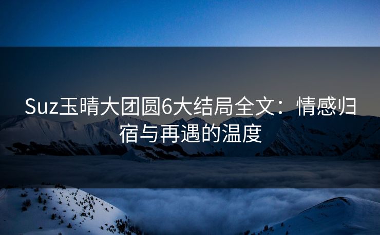 Suz玉晴大团圆6大结局全文:情感归宿与再遇的温度 Suz玉晴大团圆6大结局全文:情感归宿与再遇的温度