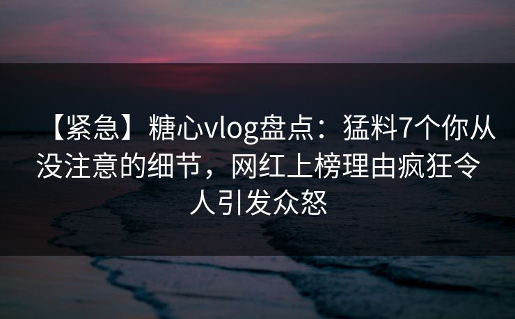 【紧急】糖心vlog盘点：猛料7个你从没注意的细节，网红上榜理由疯狂令人引发众怒
