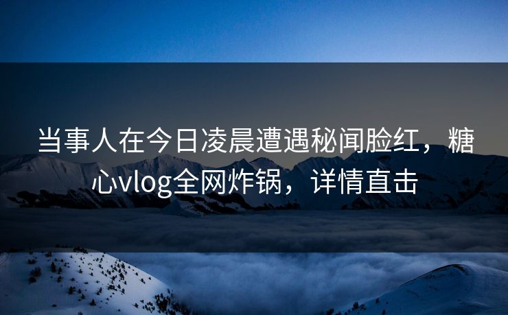 当事人在今日凌晨遭遇秘闻脸红，糖心vlog全网炸锅，详情直击