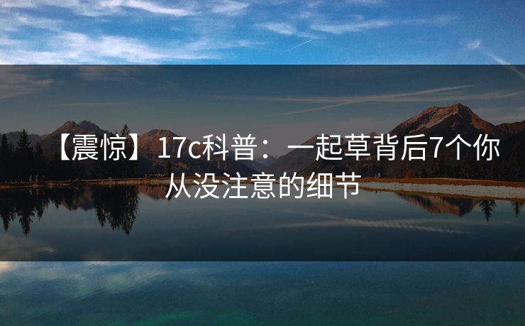 【震惊】17c科普:一起草背后7个你从没注意的细节 【震惊】17c科普:一起草背后7个你从没注意的细节