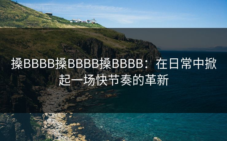 搡BBBB搡BBBB搡BBBB:在日常中掀起一场快节奏的革新 搡BBBB搡BBBB搡BBBB:在日常中掀起一场快节奏的革新