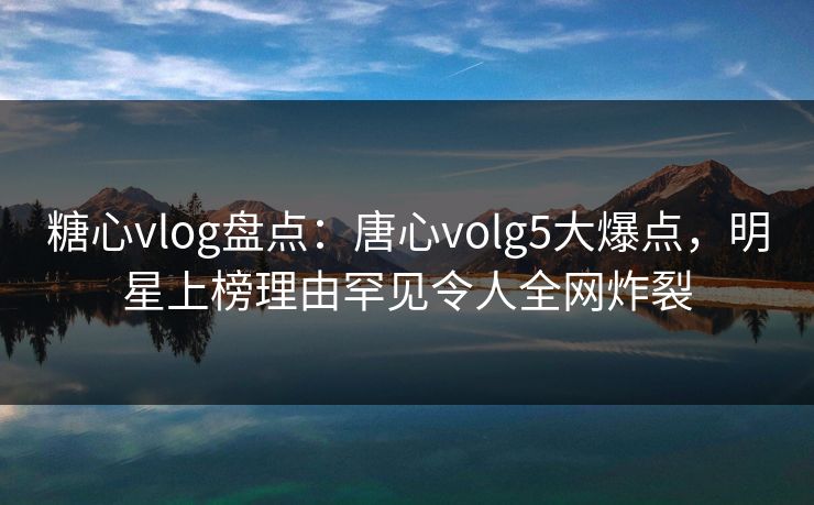 糖心vlog盘点：唐心volg5大爆点，明星上榜理由罕见令人全网炸裂