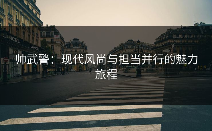 帅武警:现代风尚与担当并行的魅力旅程 帅武警:现代风尚与担当并行的魅力旅程