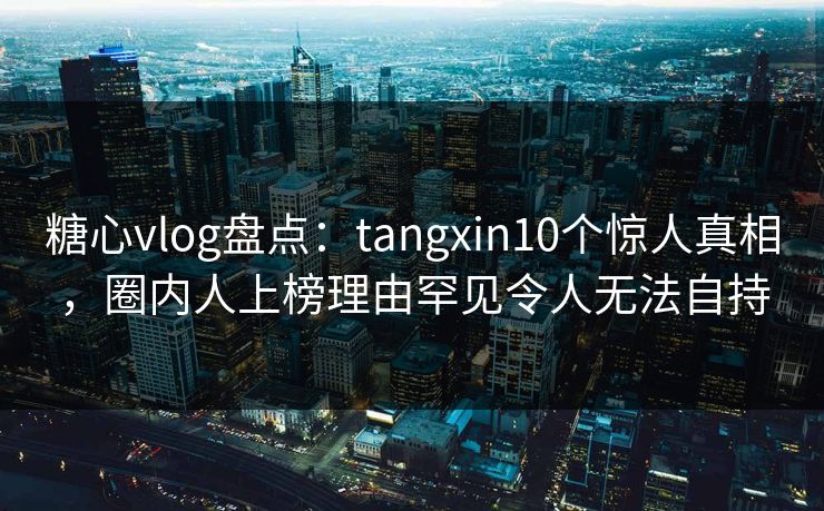 糖心vlog盘点:tangxin10个惊人真相,圈内人上榜理由罕见令人无法自持 糖心vlog盘点:tangxin10个惊人真相,圈内人上榜理由罕见令人无法自持