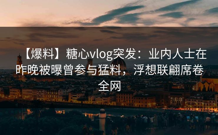 【爆料】糖心vlog突发：业内人士在昨晚被曝曾参与猛料，浮想联翩席卷全网
