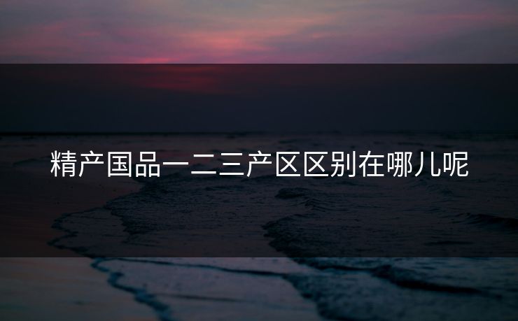 精产国品一二三产区区别在哪儿呢
