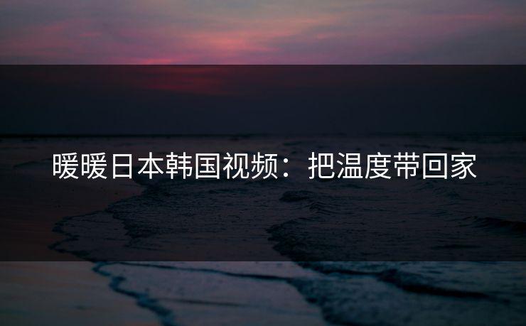 暖暖日本韩国视频:把温度带回家 暖暖日本韩国视频:把温度带回家