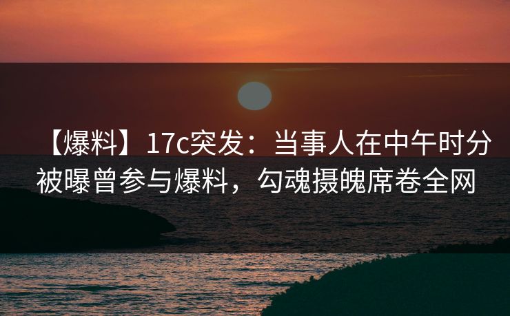 【爆料】17c突发:当事人在中午时分被曝曾参与爆料,勾魂摄魄席卷全网 【爆料】17c突发:当事人在中午时分被曝曾参与爆料,勾魂摄魄席卷全网