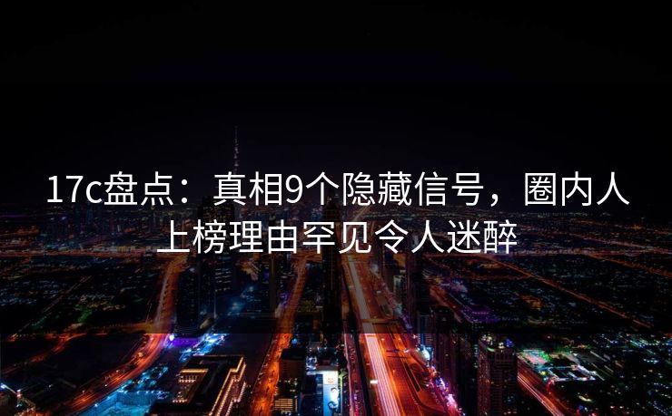17c盘点：真相9个隐藏信号，圈内人上榜理由罕见令人迷醉