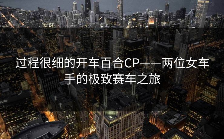 过程很细的开车百合CP——两位女车手的极致赛车之旅