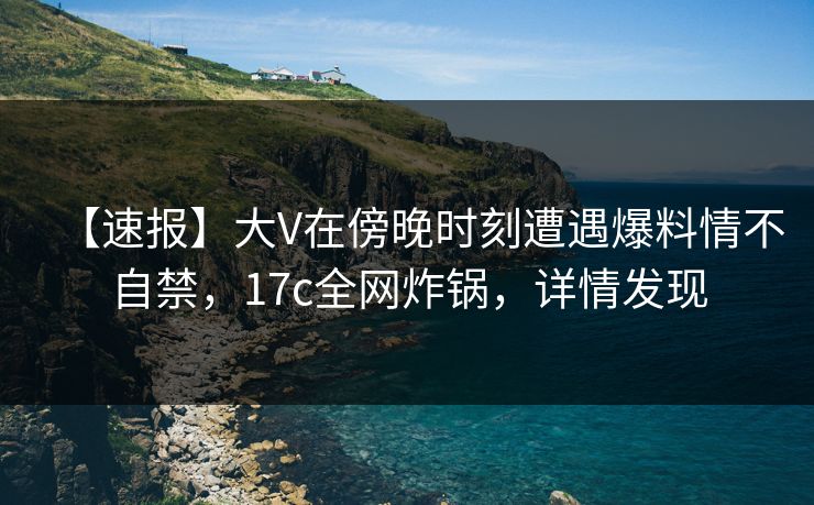 【速报】大V在傍晚时刻遭遇爆料情不自禁,17c全网炸锅,详情发现 【速报】大V在傍晚时刻遭遇爆料情不自禁,17c全网炸锅,详情发现