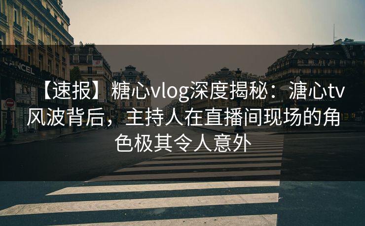 【速报】糖心vlog深度揭秘：溏心tv风波背后，主持人在直播间现场的角色极其令人意外