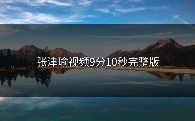 张津瑜视频9分10秒完整版 张津瑜视频9分10秒完整版