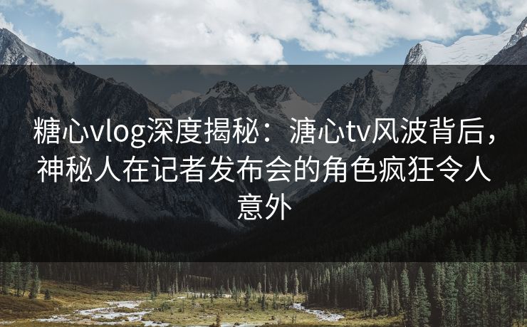 糖心vlog深度揭秘：溏心tv风波背后，神秘人在记者发布会的角色疯狂令人意外