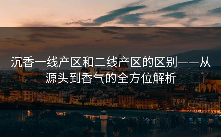 沉香一线产区和二线产区的区别——从源头到香气的全方位解析