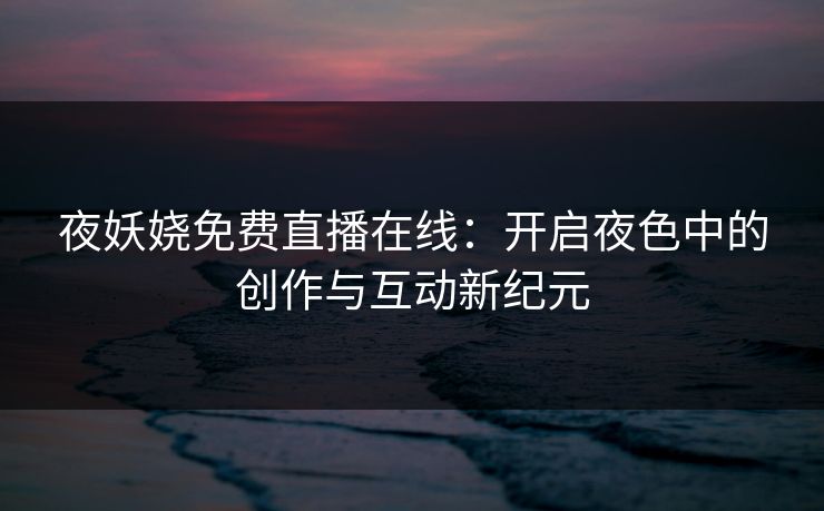 夜妖娆免费直播在线:开启夜色中的创作与互动新纪元 夜妖娆免费直播在线:开启夜色中的创作与互动新纪元