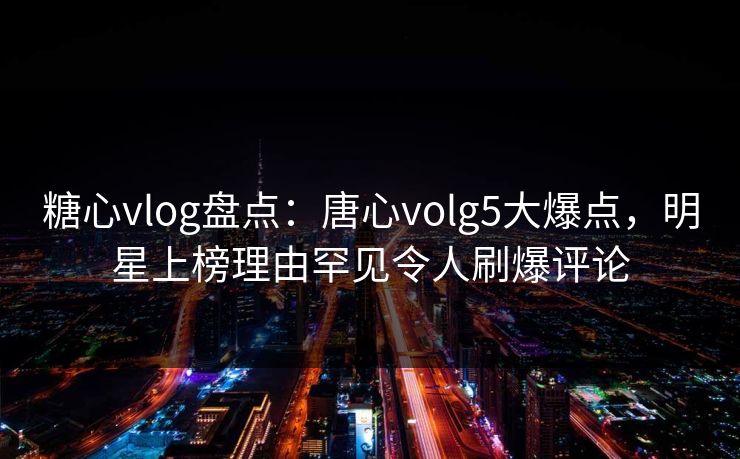 糖心vlog盘点:唐心volg5大爆点,明星上榜理由罕见令人刷爆评论 糖心vlog盘点:唐心volg5大爆点,明星上榜理由罕见令人刷爆评论