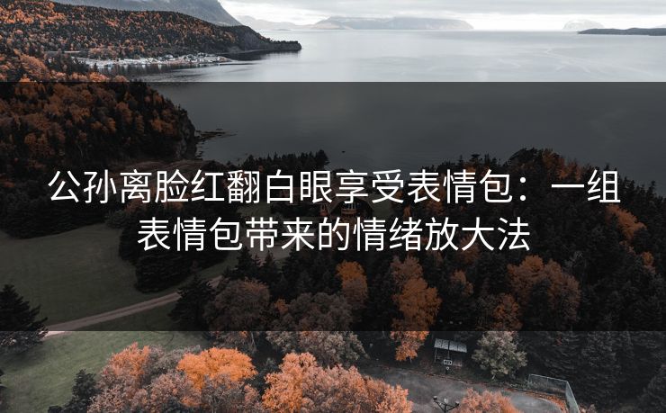 公孙离脸红翻白眼享受表情包:一组表情包带来的情绪放大法 公孙离脸红翻白眼享受表情包:一组表情包带来的情绪放大法
