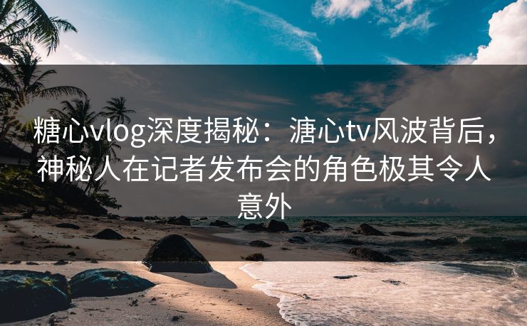 糖心vlog深度揭秘:溏心tv风波背后,神秘人在记者发布会的角色极其令人意外 糖心vlog深度揭秘:溏心tv风波背后,神秘人在记者发布会的角色极其令人意外