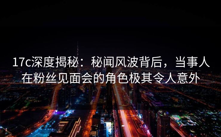 17c深度揭秘：秘闻风波背后，当事人在粉丝见面会的角色极其令人意外