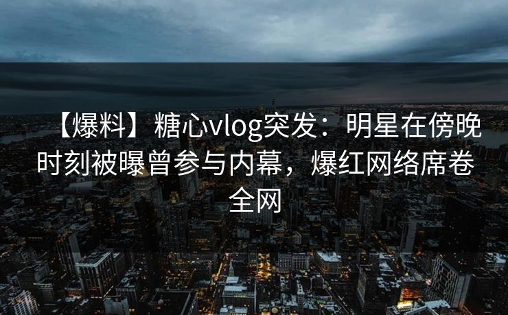 【爆料】糖心vlog突发：明星在傍晚时刻被曝曾参与内幕，爆红网络席卷全网