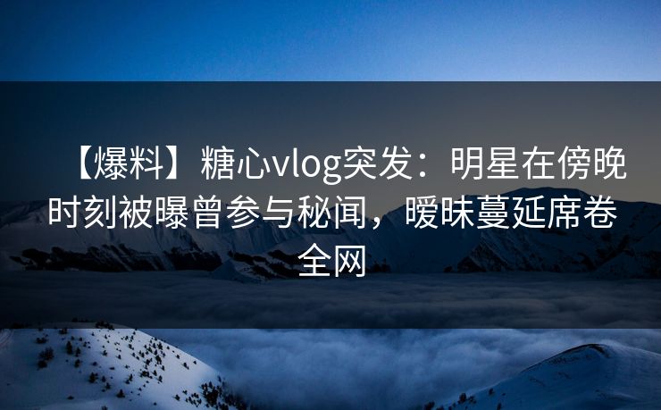 【爆料】糖心vlog突发：明星在傍晚时刻被曝曾参与秘闻，暧昧蔓延席卷全网