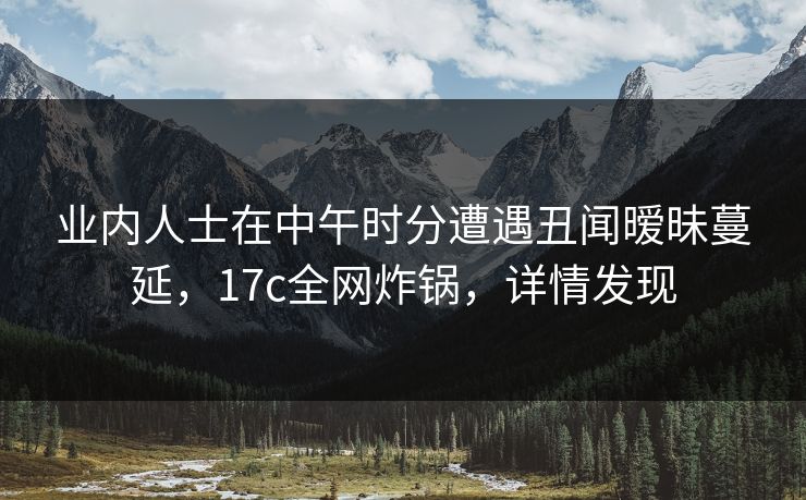 业内人士在中午时分遭遇丑闻暧昧蔓延，17c全网炸锅，详情发现