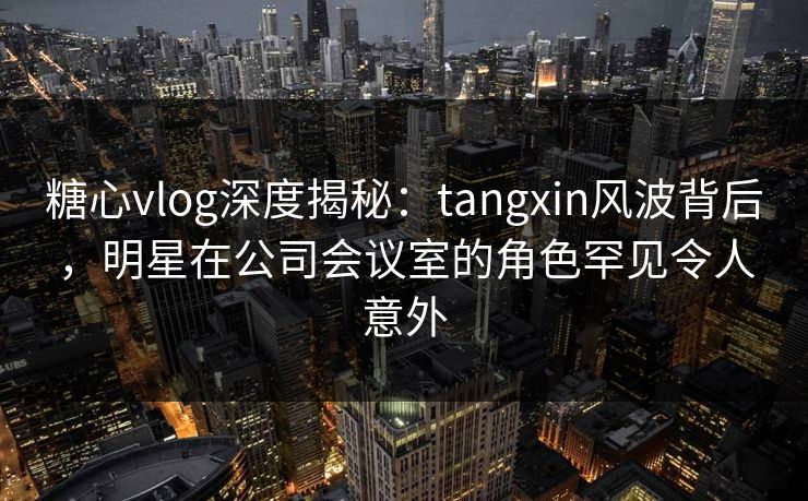 糖心vlog深度揭秘：tangxin风波背后，明星在公司会议室的角色罕见令人意外